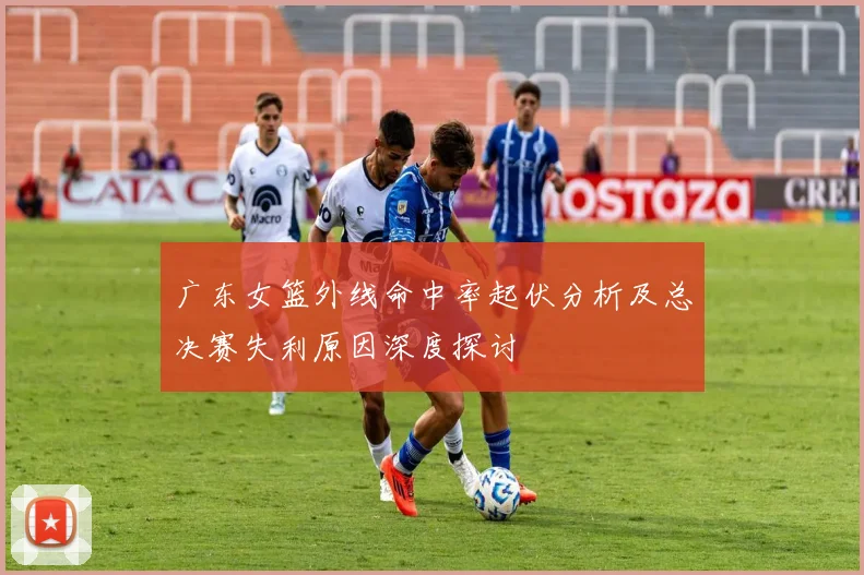 广东女篮外线命中率起伏分析及总决赛失利原因深度探讨