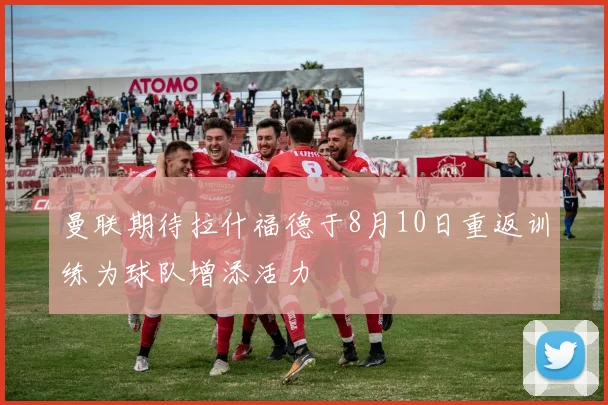 曼联期待拉什福德于8月10日重返训练为球队增添活力