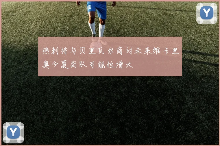 热刺将与贝里瓦尔商讨未来维卡里奥今夏离队可能性增大