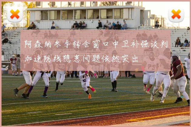 阿森纳冬季转会窗口中卫补强谈判加速防线隐患问题依然突出