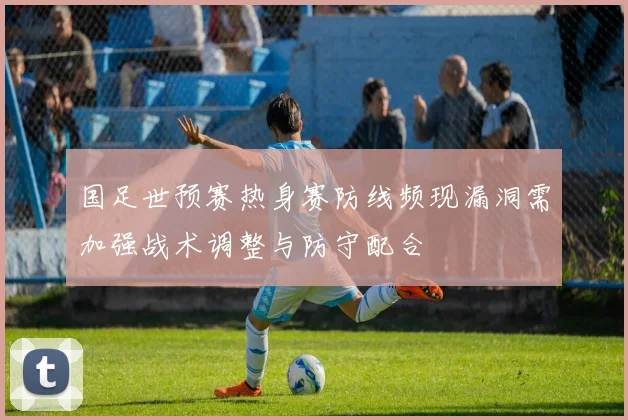 国足世预赛热身赛防线频现漏洞需加强战术调整与防守配合