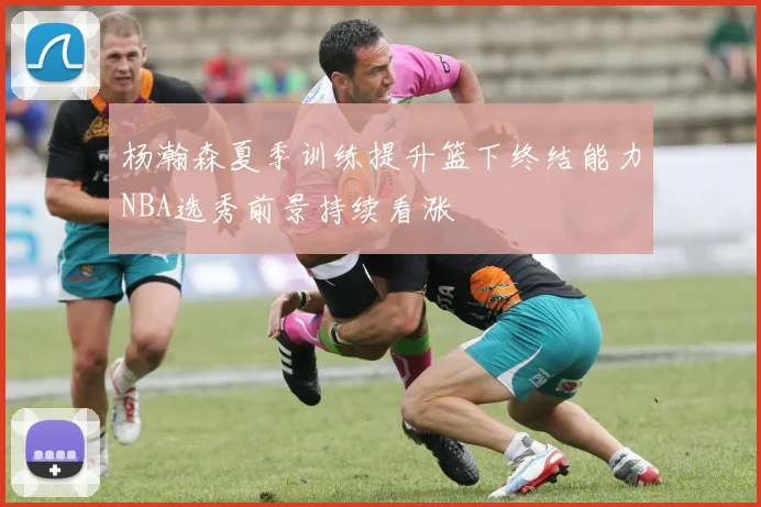 杨瀚森夏季训练提升篮下终结能力NBA选秀前景持续看涨