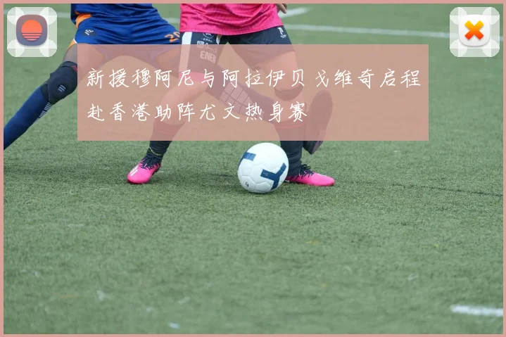 新援穆阿尼与阿拉伊贝戈维奇启程赴香港助阵尤文热身赛